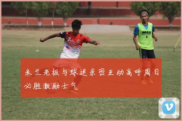 米兰老板与球迷亲密互动高呼周日必胜激励士气