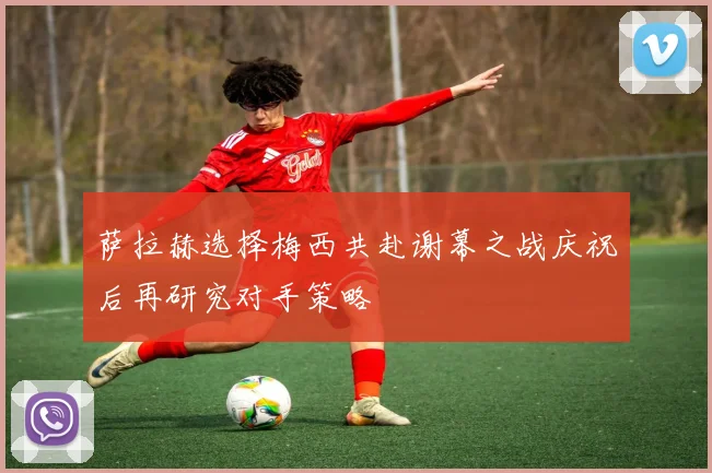 萨拉赫选择梅西共赴谢幕之战庆祝后再研究对手策略