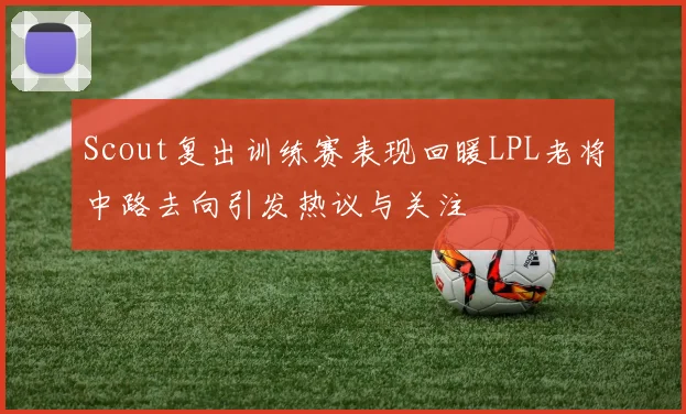 Scout复出训练赛表现回暖LPL老将中路去向引发热议与关注