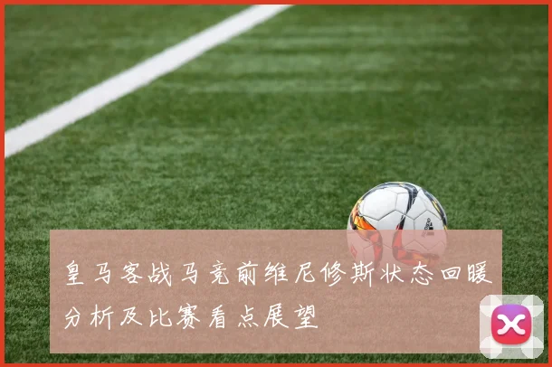 皇马客战马竞前维尼修斯状态回暖分析及比赛看点展望