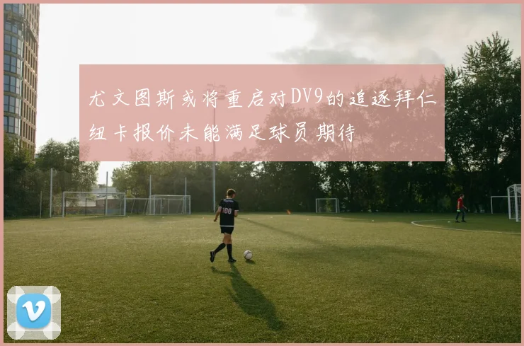 尤文图斯或将重启对DV9的追逐拜仁纽卡报价未能满足球员期待