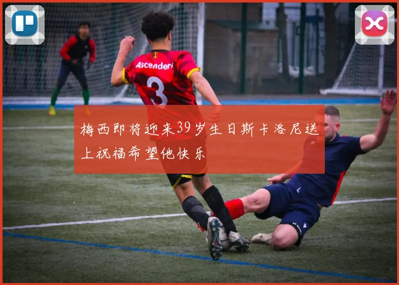 梅西即将迎来39岁生日斯卡洛尼送上祝福希望他快乐