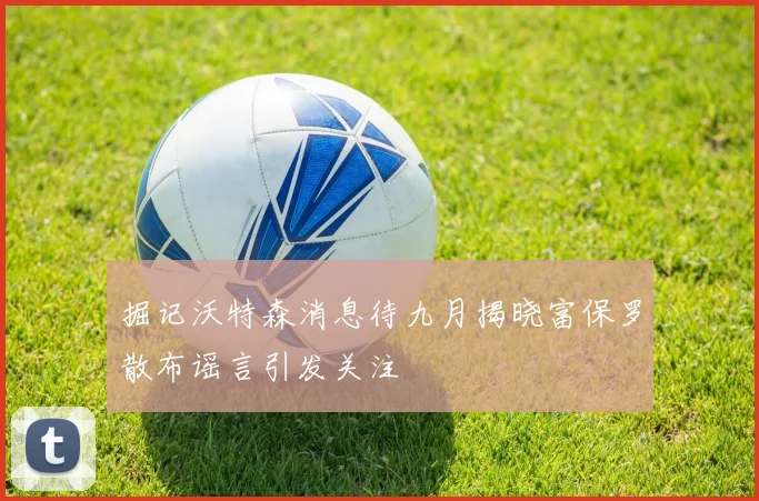 掘记沃特森消息待九月揭晓富保罗散布谣言引发关注
