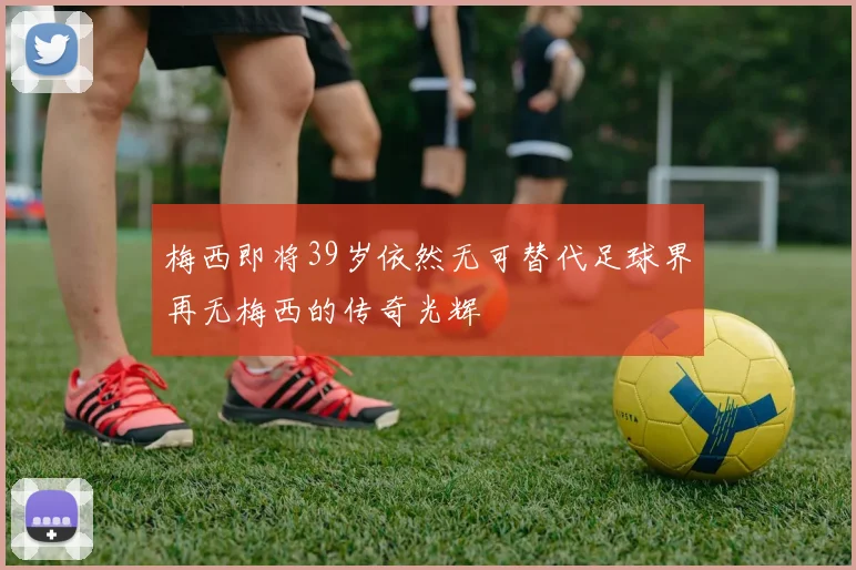 梅西即将39岁依然无可替代足球界再无梅西的传奇光辉