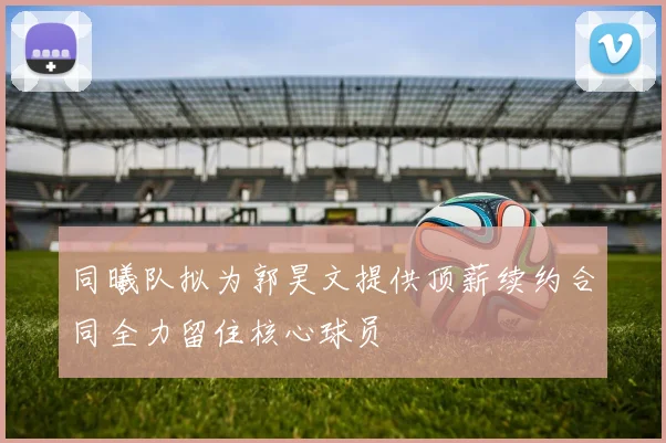 同曦队拟为郭昊文提供顶薪续约合同全力留住核心球员