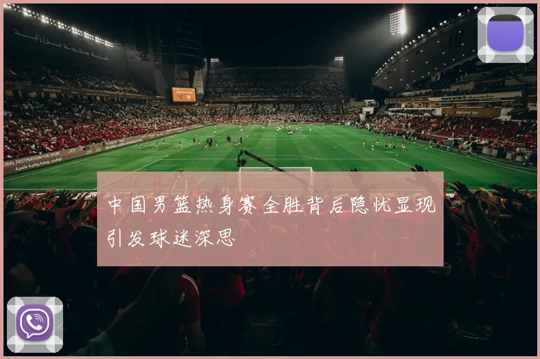 中国男篮热身赛全胜背后隐忧显现引发球迷深思