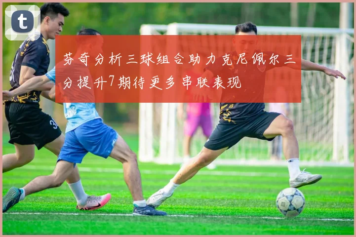 芬奇分析三球组合助力克尼佩尔三分提升7期待更多串联表现
