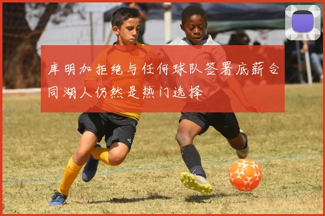 库明加拒绝与任何球队签署底薪合同湖人仍然是热门选择