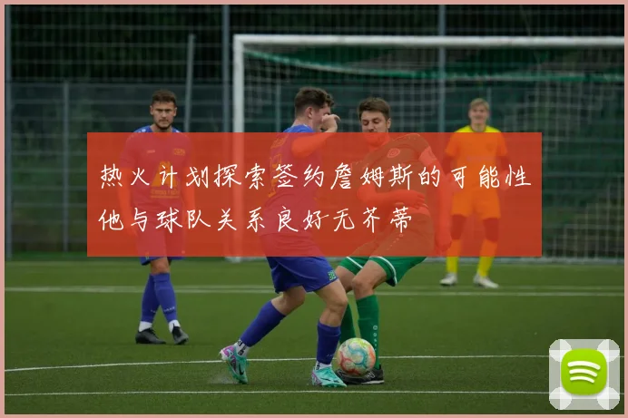 热火计划探索签约詹姆斯的可能性他与球队关系良好无芥蒂
