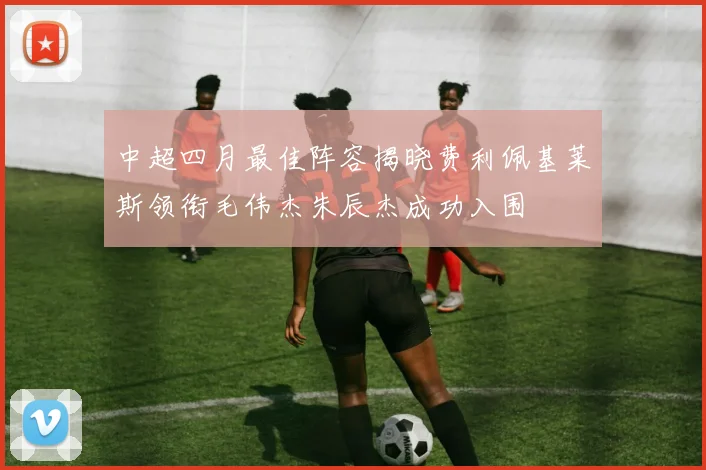 中超四月最佳阵容揭晓费利佩基莱斯领衔毛伟杰朱辰杰成功入围
