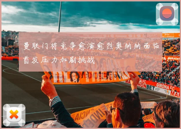 曼联门将竞争愈演愈烈奥纳纳面临首发压力加剧挑战
