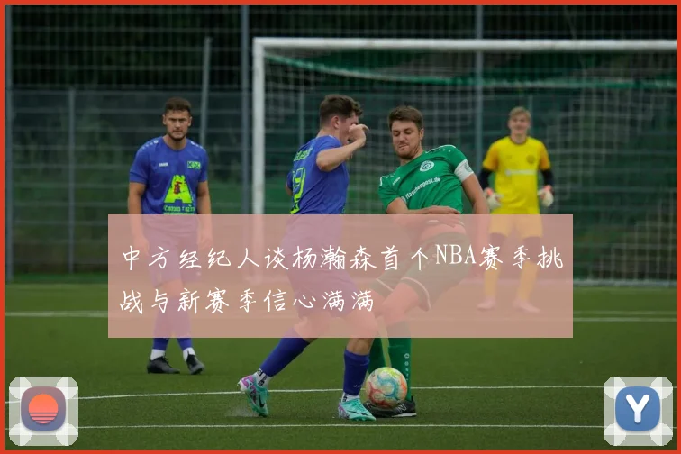 中方经纪人谈杨瀚森首个NBA赛季挑战与新赛季信心满满