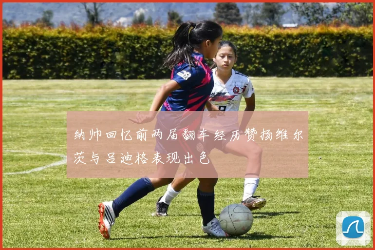 纳帅回忆前两届翻车经历赞扬维尔茨与吕迪格表现出色