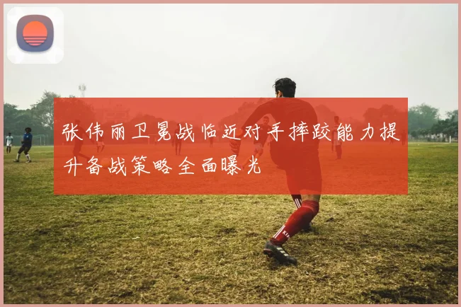 张伟丽卫冕战临近对手摔跤能力提升备战策略全面曝光