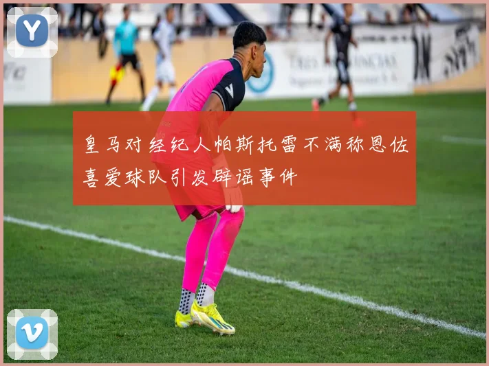 皇马对经纪人帕斯托雷不满称恩佐喜爱球队引发辟谣事件