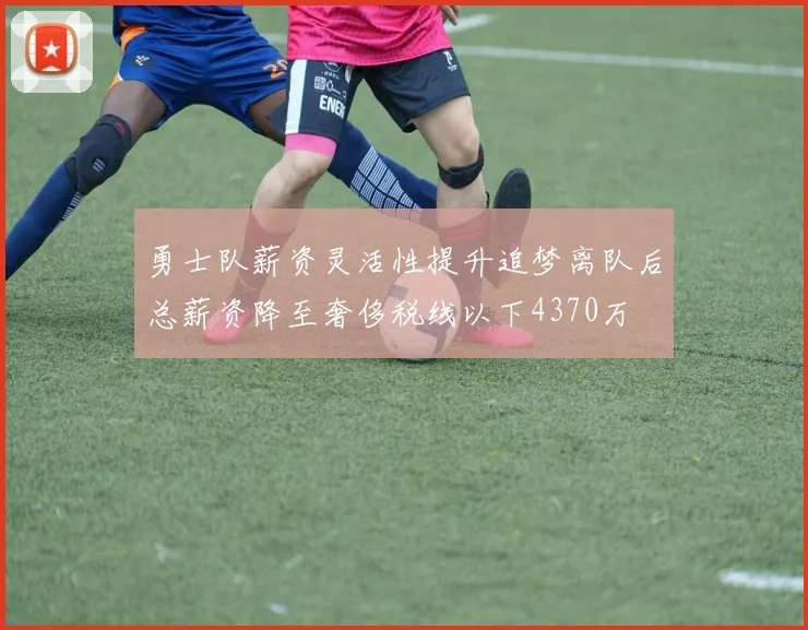 勇士队薪资灵活性提升追梦离队后总薪资降至奢侈税线以下4370万