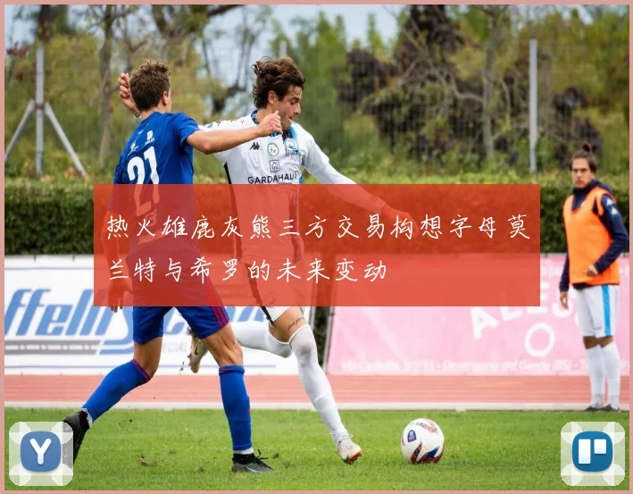 热火雄鹿灰熊三方交易构想字母莫兰特与希罗的未来变动