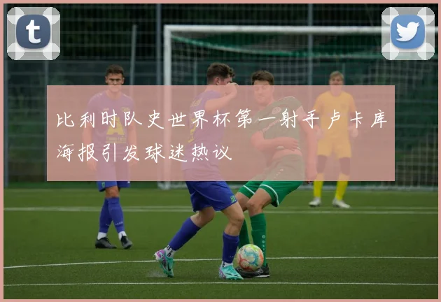 比利时队史世界杯第一射手卢卡库海报引发球迷热议