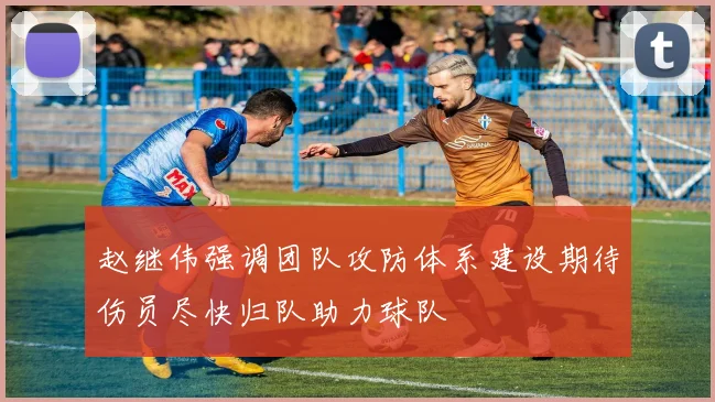 赵继伟强调团队攻防体系建设期待伤员尽快归队助力球队