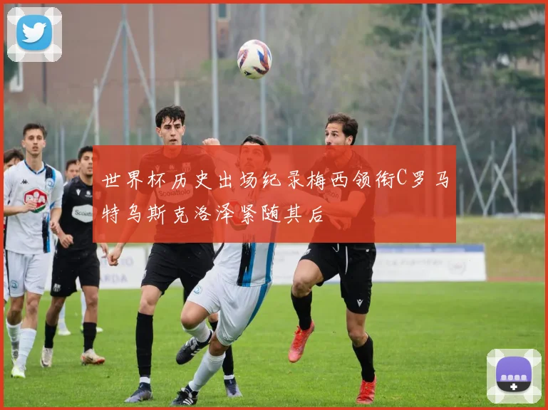 世界杯历史出场纪录梅西领衔C罗马特乌斯克洛泽紧随其后